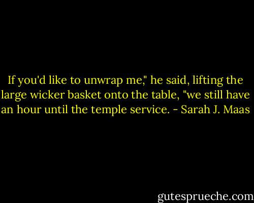 If you'd like to unwrap me," he said, lifting the large wicker basket onto the table, "we still have an hour until the temple service. - Sarah J. Maas