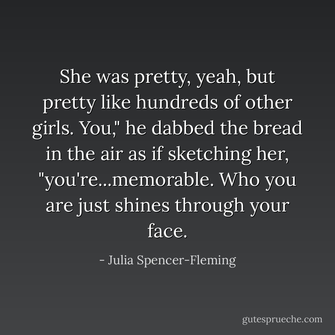 She was pretty, yeah, but pretty like hundreds of other girls. You," he dabbed the bread in the air as if sketching her, "you're...memorable. Who you are just shines through your face. - Julia Spencer-Fleming