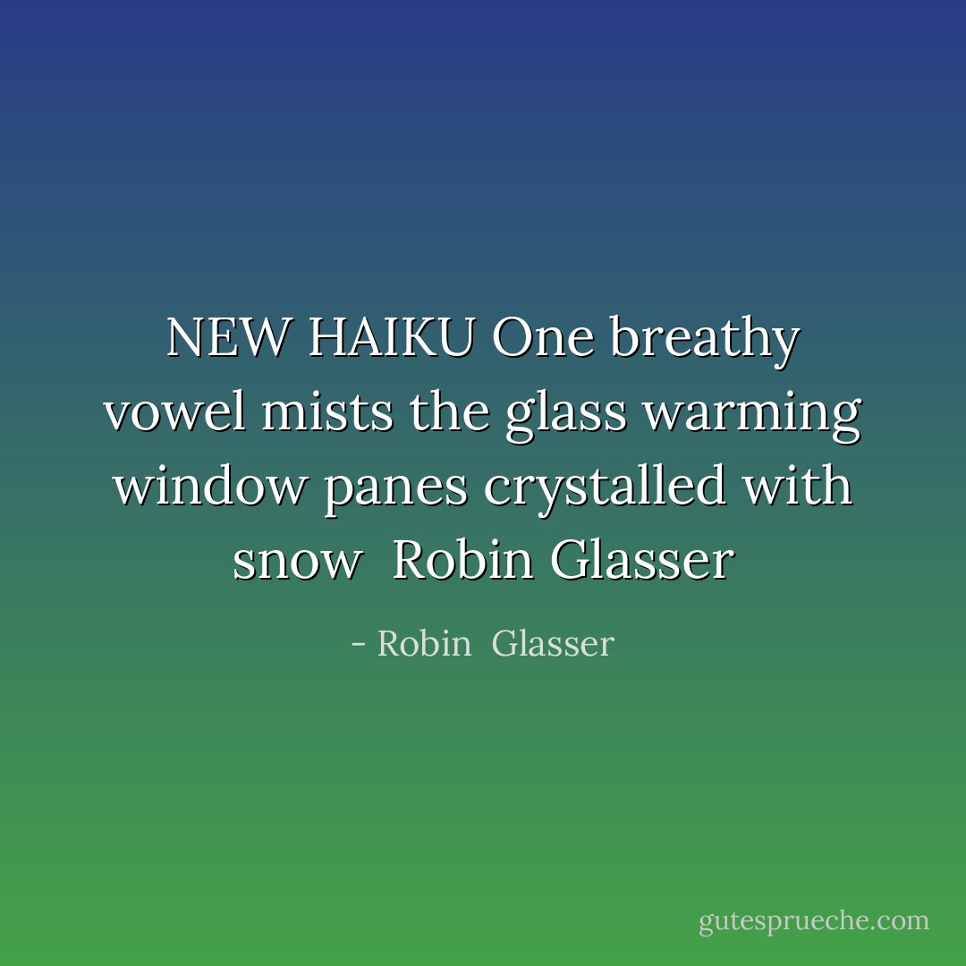 NEW HAIKU<br />One breathy vowel<br />mists the glass warming window<br />panes crystalled with snow<br /><br />Robin Glasser - Robin  Glasser