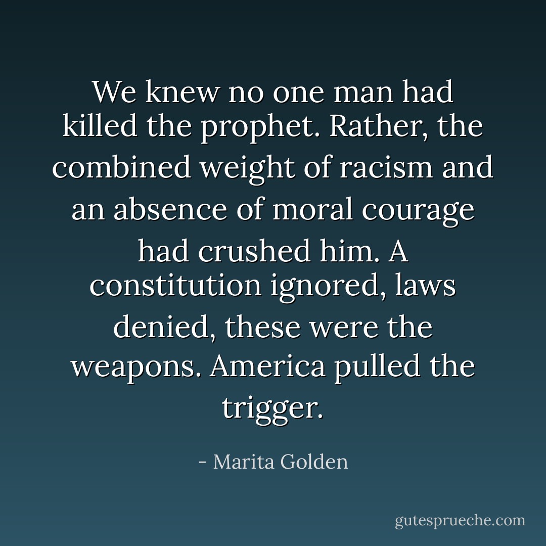 We knew no one man had killed the prophet. Rather, the combined weight of racism and an absence of moral courage had crushed him. A constitution ignored, laws denied, these were the weapons. America pulled the trigger. - Marita Golden