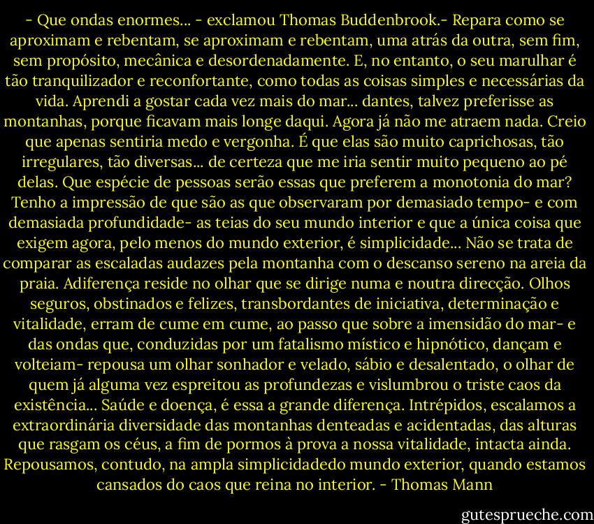 - Que ondas enormes... - exclamou Thomas Buddenbrook.- Repara como se aproximam e rebentam, se aproximam e rebentam, uma atrás da outra, sem fim, sem propósito, mecânica e desordenadamente. E, no entanto, o seu marulhar é tão tranquilizador e reconfortante, como todas as coisas simples e necessárias da vida. Aprendi a gostar cada vez mais do mar... dantes, talvez preferisse as montanhas, porque ficavam mais longe daqui. Agora já não me atraem nada. Creio que apenas sentiria medo e vergonha. É que elas são muito caprichosas, tão irregulares, tão diversas... de certeza que me iria sentir muito pequeno ao pé delas. Que espécie de pessoas serão essas que preferem a monotonia do mar? Tenho a impressão de que são as que observaram por demasiado tempo- e com demasiada profundidade- as teias do seu mundo interior e que a única coisa que exigem agora, pelo menos do mundo exterior, é simplicidade... Não se trata de comparar as escaladas audazes pela montanha com o descanso sereno na areia da praia. Adiferença reside no olhar que se dirige numa e noutra direcção. Olhos seguros, obstinados e felizes, transbordantes de iniciativa, determinação e vitalidade, erram de cume em cume, ao passo que sobre a imensidão do mar- e das ondas que, conduzidas por um fatalismo místico e hipnótico, dançam e volteiam- repousa um olhar sonhador e velado, sábio e desalentado, o olhar de quem já alguma vez espreitou as profundezas e vislumbrou o triste caos da existência... Saúde e doença, é essa a grande diferença. Intrépidos, escalamos a extraordinária diversidade das montanhas denteadas e acidentadas, das alturas que rasgam os céus, a fim de pormos à prova a nossa vitalidade, intacta ainda. Repousamos, contudo, na ampla simplicidadedo mundo exterior, quando estamos cansados do caos que reina no interior. - Thomas Mann