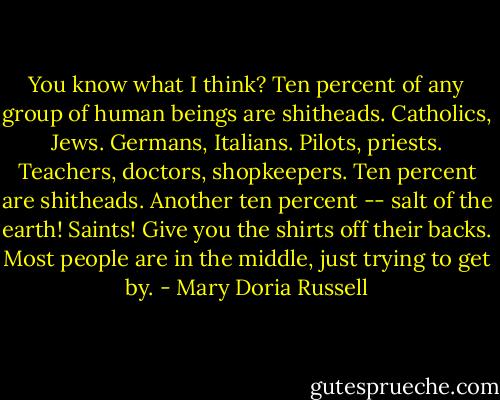 You know what I think? Ten percent of any group of human beings are shitheads. Catholics, Jews. Germans, Italians. Pilots, priests. Teachers, doctors, shopkeepers. Ten percent are shitheads. Another ten percent -- salt of the earth! Saints! Give you the shirts off their backs. Most people are in the middle, just trying to get by. - Mary Doria Russell