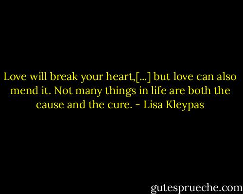 Love will break your heart,[...] but love can also mend it. Not many things in life are both the cause and the cure. - Lisa Kleypas