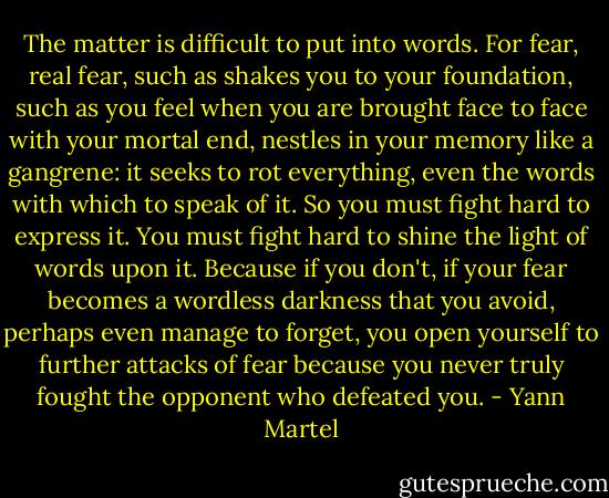 The matter is difficult to put into words. For fear, real fear, such as shakes you to your foundation, such as you feel when you are brought face to face with your mortal end, nestles in your memory like a gangrene: it seeks to rot everything, even the words with which to speak of it. So you must fight hard to express it. You must fight hard to shine the light of words upon it. Because if you don't, if your fear becomes a wordless darkness that you avoid, perhaps even manage to forget, you open yourself to further attacks of fear because you never truly fought the opponent who defeated you. - Yann Martel