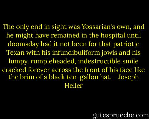 The only end in sight was Yossarian's own, and he might have remained in the hospital until doomsday had it not been for that patriotic Texan with his infundibuliform jowls and his lumpy, rumpleheaded, indestructible smile cracked forever across the front of his face like the brim of a black ten-gallon hat. - Joseph Heller