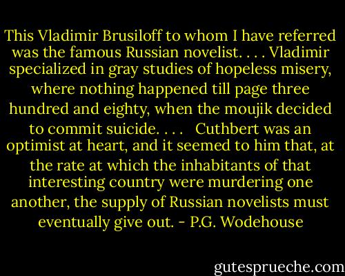 This Vladimir Brusiloff to whom I have referred was the famous Russian novelist. . . . Vladimir specialized in gray studies of hopeless misery, where nothing happened till page three hundred and eighty, when the moujik decided to commit suicide. . . . <br /><br />Cuthbert was an optimist at heart, and it seemed to him that, at the rate at which the inhabitants of that interesting country were murdering one another, the supply of Russian novelists must eventually give out. - P.G. Wodehouse