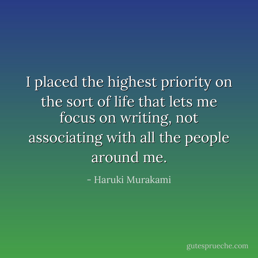 I placed the highest priority on the sort of life that lets me focus on writing, not associating with all the people around me. - Haruki Murakami