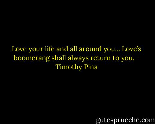 Love your life and all around you...<br />Love’s boomerang shall always return to you. - Timothy Pina