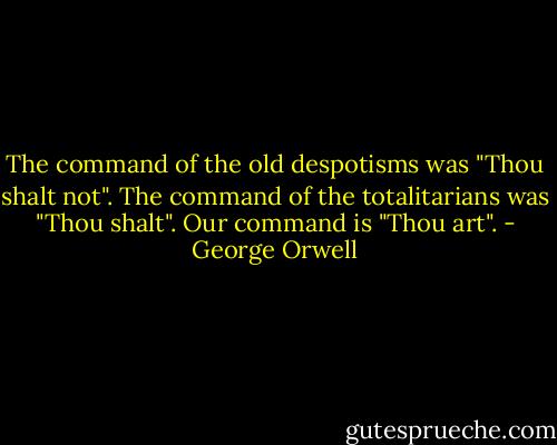 The command of the old despotisms was "Thou shalt not". The command of the totalitarians was "Thou shalt". Our command is "Thou art". - George Orwell