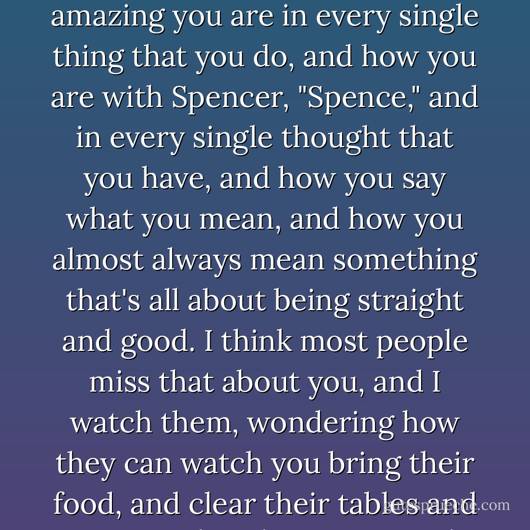 I might be the only person on the face of the earth that knows you're the greatest woman on earth. I might be the only one who appreciates how amazing you are in every single thing that you do, and how you are with Spencer, "Spence," and in every single thought that you have, and how you say what you mean, and how you almost always mean something that's all about being straight and good. I think most people miss that about you, and I watch them, wondering how they can watch you bring their food, and clear their tables and never get that they just met the greatest woman alive. And the fact that I get it makes me feel good, about me. - Mark Andrus