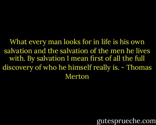 What every man looks for in life is his own salvation and the salvation of the men he lives with. By salvation I mean first of all the full discovery of who he himself really is. - Thomas Merton