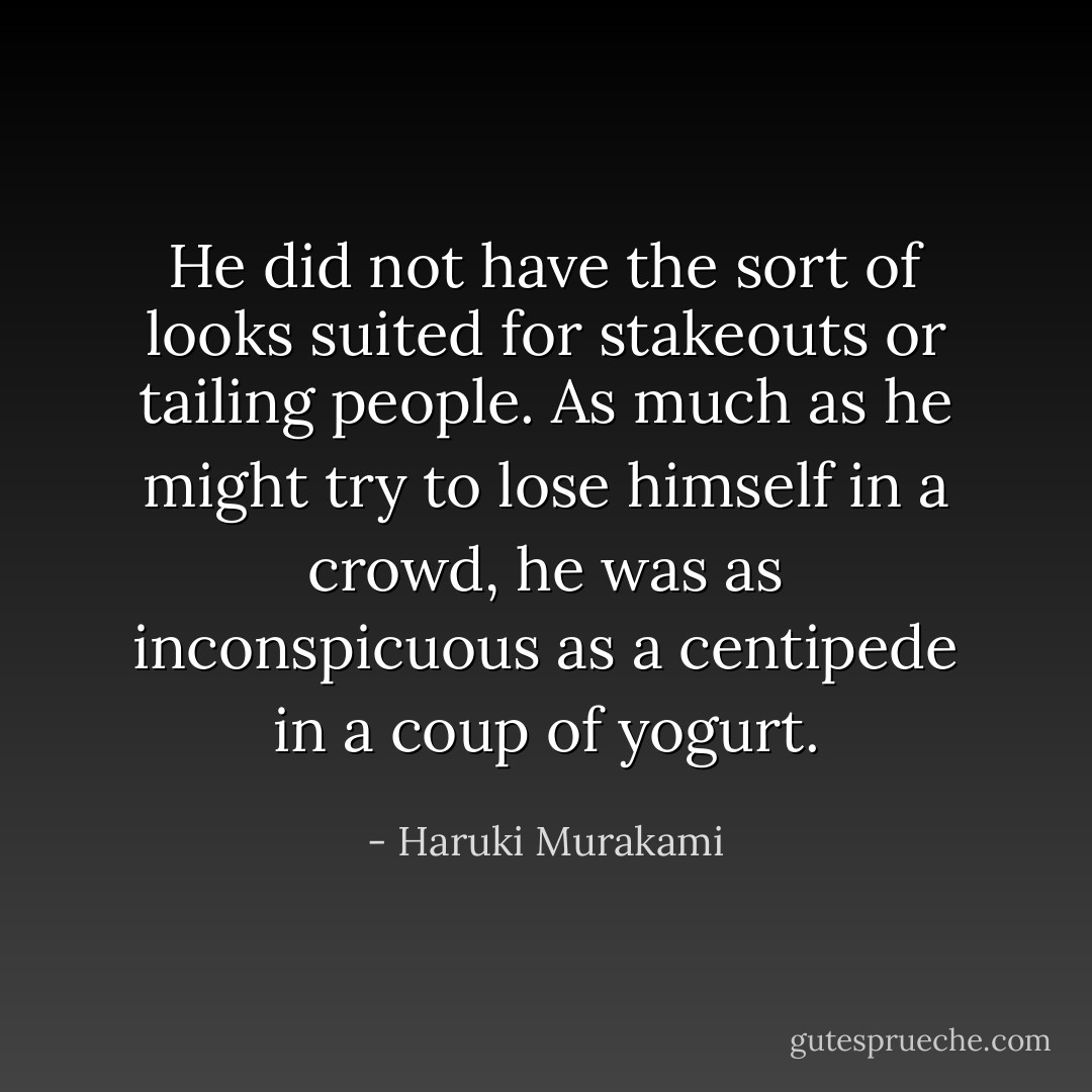 He did not have the sort of looks suited for stakeouts or tailing people. As much as he might try to lose himself in a crowd, he was as inconspicuous as a centipede in a coup of yogurt. - Haruki Murakami