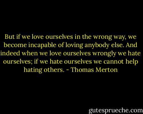 But if we love ourselves in the wrong way, we become incapable of loving anybody else. And indeed when we love ourselves wrongly we hate ourselves; if we hate ourselves we cannot help hating others. - Thomas Merton