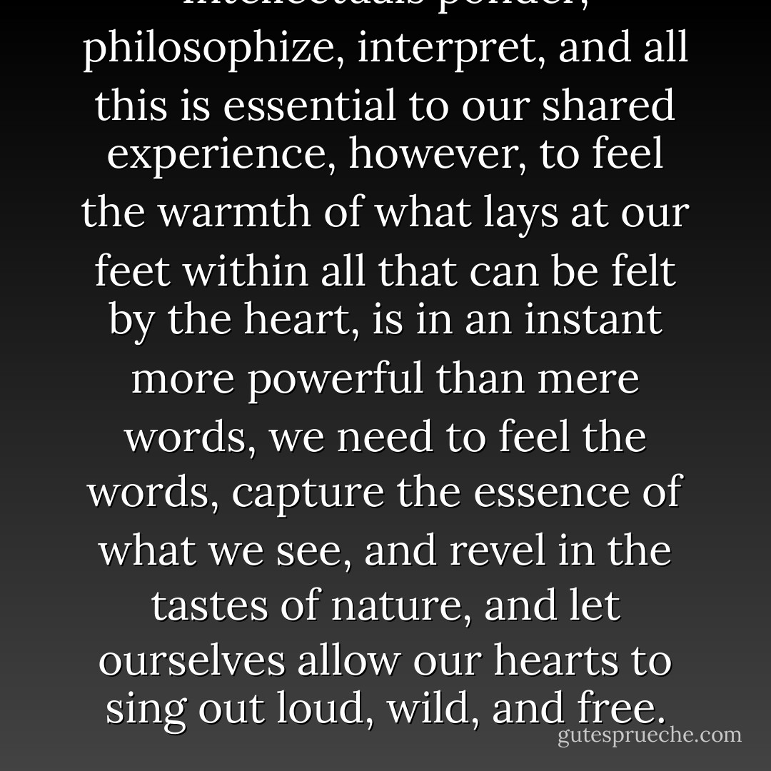 Intellectuals ponder, philosophize, interpret, and all this is essential to our shared experience, however, to feel the warmth of what lays at our feet within all that can be felt by the heart, is in an instant more powerful than mere words, we need to feel the words, capture the essence of what we see, and revel in the tastes of nature, and let ourselves allow our hearts to sing out loud, wild, and free. - Mark  Donnelly