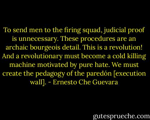 To send men to the firing squad, judicial proof is unnecessary. These procedures are an archaic bourgeois detail. This is a revolution! And a revolutionary must become a cold killing machine motivated by pure hate. We must create the pedagogy of the paredón [execution wall]. - Ernesto Che Guevara