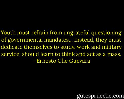 Youth must refrain from ungrateful questioning of governmental mandates... Instead, they must dedicate themselves to study, work and military service, should learn to think and act as a mass. - Ernesto Che Guevara