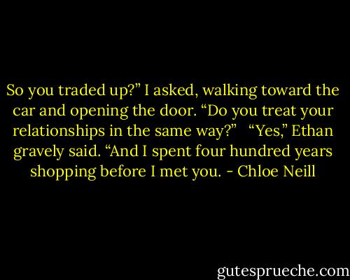 So you traded up?” I asked, walking toward the car and opening the door. “Do you treat your relationships in the same way?” <br /><br />“Yes,” Ethan gravely said. “And I spent four hundred years shopping before I met you. - Chloe Neill