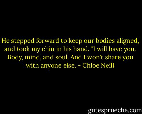 He stepped forward to keep our bodies aligned, and took my chin in his hand. "I will have you. Body, mind, and soul. And I won't share you with anyone else. - Chloe Neill