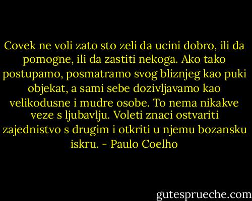 Covek ne voli zato sto zeli da ucini dobro, ili da pomogne, ili da zastiti nekoga. Ako tako postupamo, posmatramo svog bliznjeg kao puki objekat, a sami sebe dozivljavamo kao velikodusne i mudre osobe. To nema nikakve veze s ljubavlju. Voleti znaci ostvariti zajednistvo s drugim i otkriti u njemu bozansku iskru. - Paulo Coelho