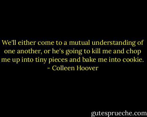 We'll either come to a mutual understanding of one another, or he's going to kill me and chop me up into tiny pieces and bake me into cookie. - Colleen Hoover