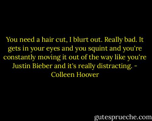 You need a hair cut, I blurt out. Really bad. It gets in your eyes and you squint and you're constantly moving it out of the way like you're Justin Bieber and it's really distracting. - Colleen Hoover