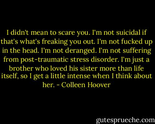 I didn't mean to scare you. I'm not suicidal if that's what's freaking you out. I'm not fucked up in the head. I'm not deranged. I'm not suffering from post-traumatic stress disorder. I'm just a brother who loved his sister more than life itself, so I get a little intense when I think about her. - Colleen Hoover