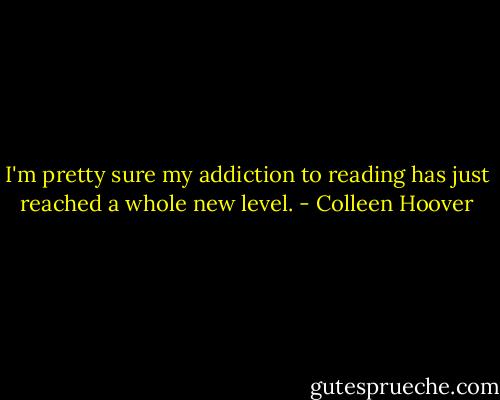 I'm pretty sure my addiction to reading has just reached a whole new level. - Colleen Hoover