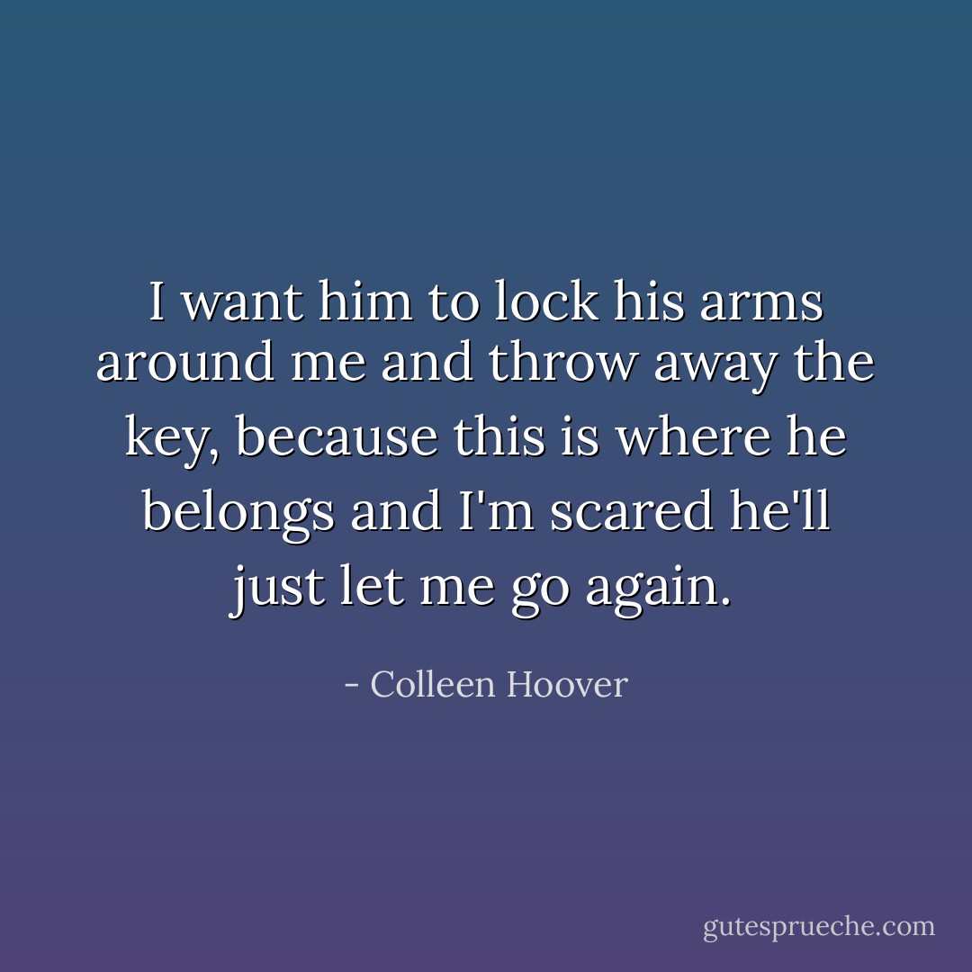 I want him to lock his arms around me and throw away the key, because this is where he belongs and I'm scared he'll just let me go again. - Colleen Hoover