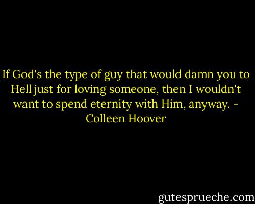 If God's the type of guy that would damn you to Hell just for loving someone, then I wouldn't want to spend eternity with Him, anyway. - Colleen Hoover