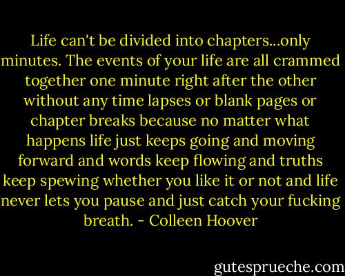 Life can't be divided into chapters...only minutes. The events of your life are all crammed together one minute right after the other without any time lapses or blank pages or chapter breaks because no matter what happens life just keeps going and moving forward and words keep flowing and truths keep spewing whether you like it or not and life never lets you pause and just catch your fucking breath. - Colleen Hoover