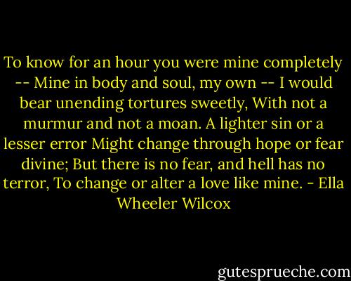 To know for an hour you were mine completely --<br />Mine in body and soul, my own --<br />I would bear unending tortures sweetly,<br />With not a murmur and not a moan.<br />A lighter sin or a lesser error<br />Might change through hope or fear divine;<br />But there is no fear, and hell has no terror,<br />To change or alter a love like mine. - Ella Wheeler Wilcox