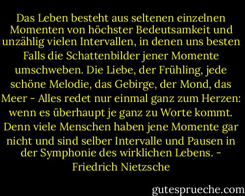 Das Leben besteht aus seltenen einzelnen Momenten von höchster Bedeutsamkeit und unzählig vielen Intervallen, in denen uns besten Falls die Schattenbilder jener Momente umschweben. Die Liebe, der Frühling, jede schöne Melodie, das Gebirge, der Mond, das Meer - Alles redet nur einmal ganz zum Herzen: wenn es überhaupt je ganz zu Worte kommt. Denn viele Menschen haben jene Momente gar nicht und sind selber Intervalle und Pausen in der Symphonie des wirklichen Lebens. - Friedrich Nietzsche