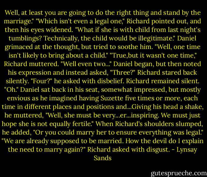 Well, at least you are going to do the right thing and stand by the marriage."<br />"Which isn't even a legal one," Richard pointed out, and then his eyes widened. "What if she is with child from last night's tumblings? Technically, the child would be illegitimate."<br />Daniel grimaced at the thought, but tried to soothe him. "Well, one time isn't likely to bring about a child."<br />"True,but it wasn't one time," Richard muttered.<br />"Well even two..." Daniel began, but then noted his expression and instead asked, "Three?"<br />Richard stared back silently.<br />"Four?" he asked with disbelief.<br />Richard remained silent.<br />"Oh." Daniel sat back in his seat, somewhat impressed, but mostly envious as he imagined having Suzette five times or more, each time in different places and positions and...Giving his head a shake, he muttered, "Well, she must be very...er...inspiring. We must just hope she is not equally fertile." When Richard's shoulders slumped, he added, "Or you could marry her to ensure everything was legal."<br />"We are already supposed to be married. How the devil do I explain the need to marry again?" Richard asked with disgust. - Lynsay Sands