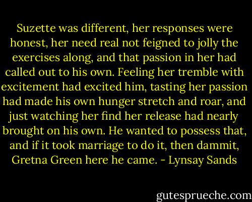 Suzette was different, her responses were honest, her need real not feigned to jolly the exercises along, and that passion in her had called out to his own. Feeling her tremble with excitement had excited him, tasting her passion had made his own hunger stretch and roar, and just watching her find her release had nearly brought on his own. He wanted to possess that, and if it took marriage to do it, then dammit, Gretna Green here he came. - Lynsay Sands