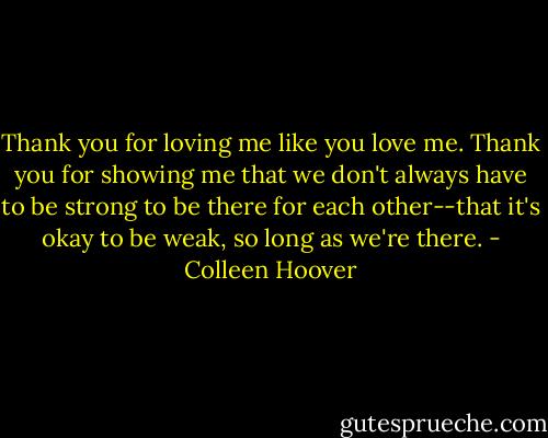 Thank you for loving me like you love me. Thank you for showing me that we don't always have to be strong to be there for each other--that it's okay to be weak, so long as we're there. - Colleen Hoover