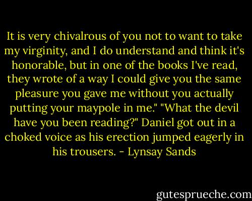 It is very chivalrous of you not to want to take my virginity, and I do understand and think it's honorable, but in one of the books I've read, they wrote of a way I could give you the same pleasure you gave me without you actually putting your maypole in me."<br />"What the devil have you been reading?" Daniel got out in a choked voice as his erection jumped eagerly in his trousers. - Lynsay Sands