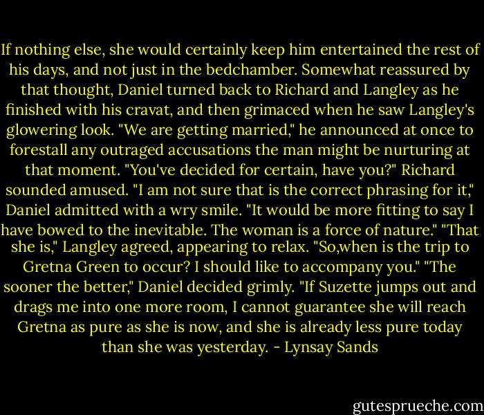 If nothing else, she would certainly keep him entertained the rest of his days, and not just in the bedchamber. Somewhat reassured by that thought, Daniel turned back to Richard and Langley as he finished with his cravat, and then grimaced when he saw Langley's glowering look.<br />"We are getting married," he announced at once to forestall any outraged accusations the man might be nurturing at that moment.<br />"You've decided for certain, have you?" Richard sounded amused.<br />"I am not sure that is the correct phrasing for it," Daniel admitted with a wry smile. "It would be more fitting to say I have bowed to the inevitable. The woman is a force of nature."<br />"That she is," Langley agreed, appearing to relax. "So,when is the trip to Gretna Green to occur? I should like to accompany you."<br />"The sooner the better," Daniel decided grimly. "If Suzette jumps out and drags me into one more room, I cannot guarantee she will reach Gretna as pure as she is now, and she is already less pure today than she was yesterday. - Lynsay Sands