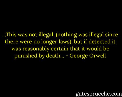 ...This was not illegal, (nothing was illegal since there were no longer laws), but if detected it was reasonably certain that it would be punished by death... - George Orwell