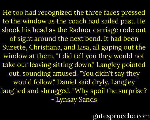 He too had recognized the three faces pressed to the window as the coach had sailed past. He shook his head as the Radnor carriage rode out of sight around the next bend. It had been Suzette, Christiana, and Lisa, all gaping out the window at them.<br />"I did tell you they would not take our leaving sitting down," Langley pointed out, sounding amused.<br />"You didn't say they would follow," Daniel said dryly.<br />Langley laughed and shrugged. "Why spoil the surprise? - Lynsay Sands