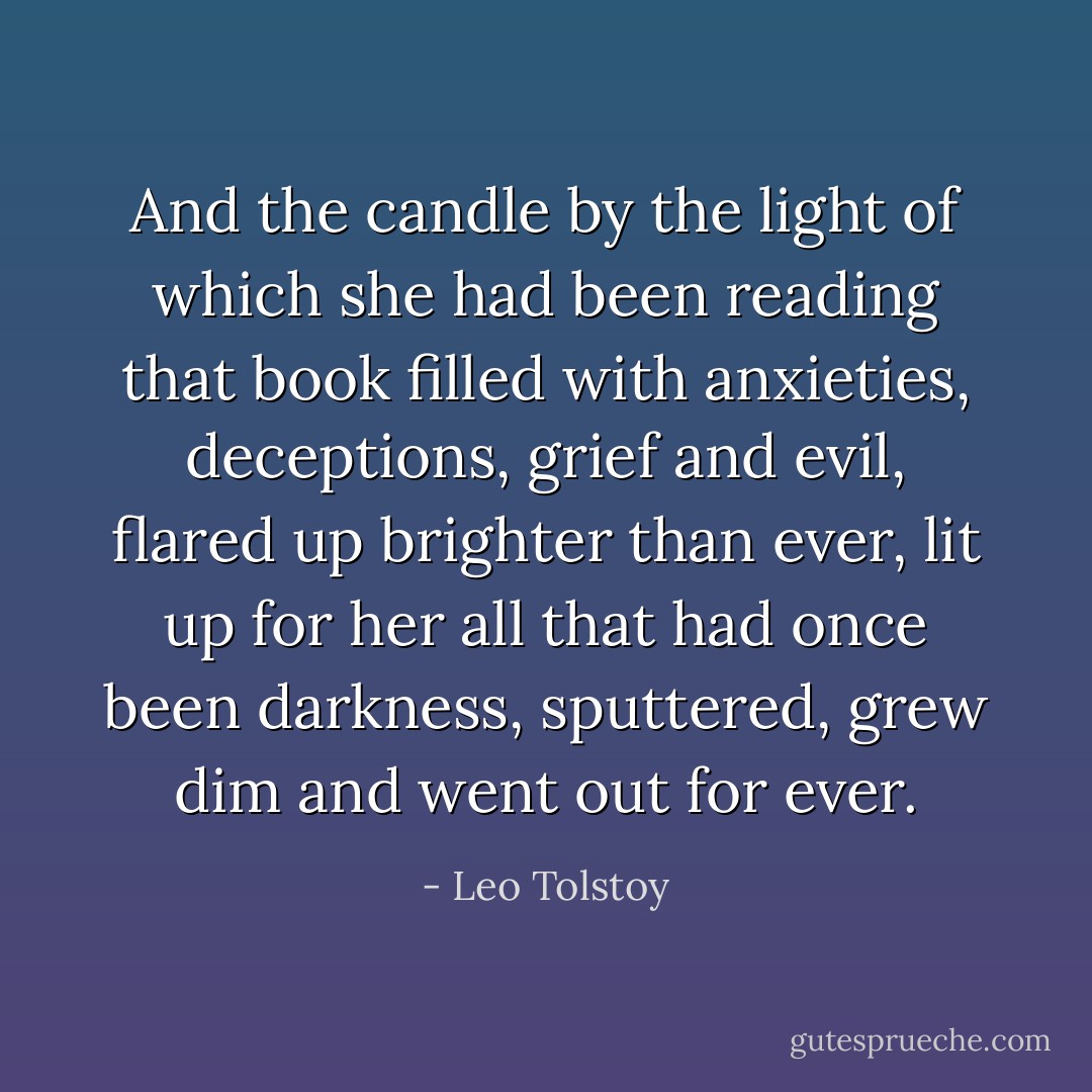 And the candle by the light of which she had been reading that book filled with anxieties, deceptions, grief and evil, flared up brighter than ever, lit up for her all that had once been darkness, sputtered, grew dim and went out for ever. - Leo Tolstoy
