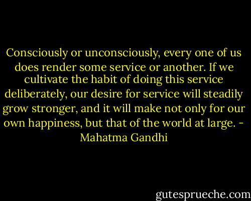 Consciously or unconsciously, every one of us does render some service or another. If we cultivate the habit of doing this service deliberately, our desire for service will steadily grow stronger, and it will make not only for our own happiness, but that of the world at large. - Mahatma Gandhi