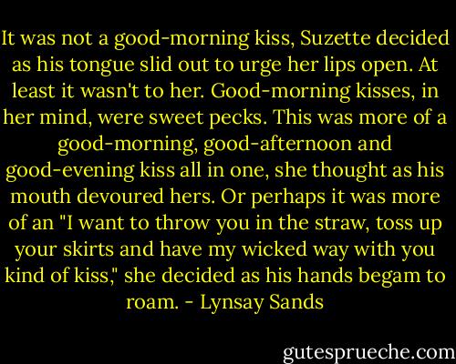 It was not a good-morning kiss, Suzette decided as his tongue slid out to urge her lips open. At least it wasn't to her. Good-morning kisses, in her mind, were sweet pecks. This was more of a good-morning, good-afternoon and good-evening kiss all in one, she thought as his mouth devoured hers. Or perhaps it was more of an "I want to throw you in the straw, toss up your skirts and have my wicked way with you kind of kiss," she decided as his hands begam to roam. - Lynsay Sands