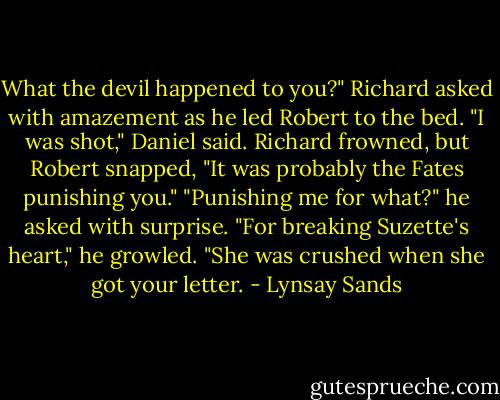 What the devil happened to you?" Richard asked with amazement as he led Robert to the bed.<br />"I was shot," Daniel said.<br />Richard frowned, but Robert snapped, "It was probably the Fates punishing you."<br />"Punishing me for what?" he asked with surprise.<br />"For breaking Suzette's heart," he growled. "She was crushed when she got your letter. - Lynsay Sands