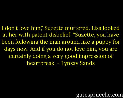 I don't love him," Suzette muttered.<br />Lisa looked at her with patent disbelief. "Suzette, you have been following the man around like a puppy for days now. And if you do not love him, you are certainly doing a very good impression of heartbreak. - Lynsay Sands
