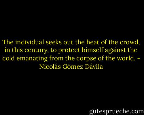 The individual seeks out the heat of the crowd, in this century, to protect himself against the cold emanating from the corpse of the world. - Nicolás Gómez Dávila