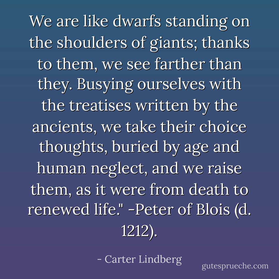 We are like dwarfs standing on the shoulders of giants; thanks to them, we see farther than they. Busying ourselves with the treatises written by the ancients, we take their choice thoughts, buried by age and human neglect, and we raise them, as it were from death to renewed life." -Peter of Blois (d. 1212). - Carter Lindberg