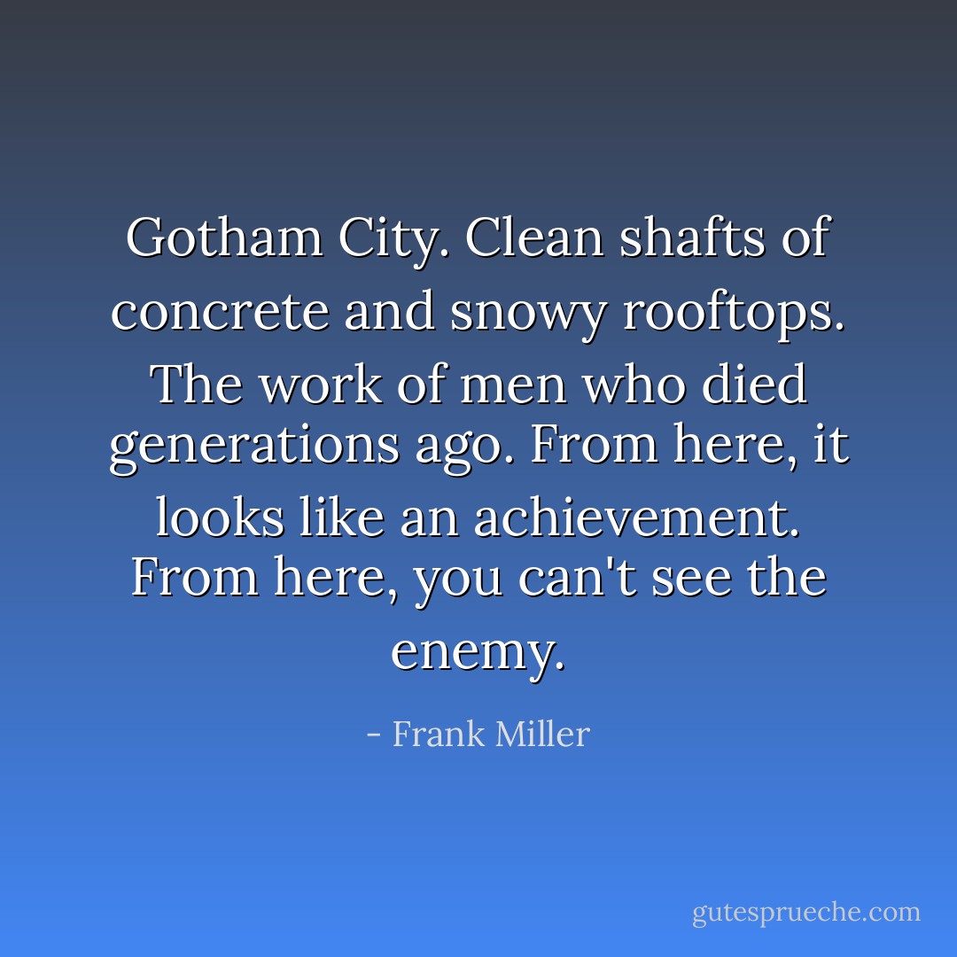 Gotham City. Clean shafts of concrete and snowy rooftops. The work of men who died generations ago. From here, it looks like an achievement. From here, you can't see the enemy. - Frank Miller