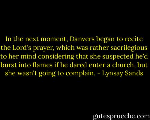 In the next moment, Danvers began to recite the Lord's prayer, which was rather sacrilegious to her mind considering that she suspected he'd burst into flames if he dared enter a church, but she wasn't going to complain. - Lynsay Sands