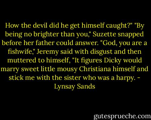 How the devil did he get himself caught?"<br />"By being no brighter than you," Suzette snapped before her father could answer.<br />"God, you are a fishwife," Jeremy said with disgust and then muttered to himself, "It figures Dicky would marry sweet little mousy Christiana himself and stick me with the sister who was a harpy. - Lynsay Sands