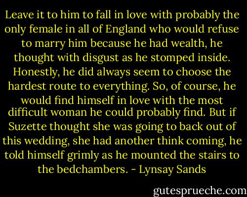 Leave it to him to fall in love with probably the only female in all of England who would refuse to marry him because he had wealth, he thought with disgust as he stomped inside.<br />Honestly, he did always seem to choose the hardest route to everything. So, of course, he would find himself in love with the most difficult woman he could probably find. But if Suzette thought she was going to back out of this wedding, she had another think coming, he told himself grimly as he mounted the stairs to the bedchambers. - Lynsay Sands